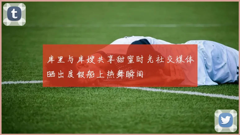 库里与库嫂共享甜蜜时光社交媒体晒出度假船上热舞瞬间