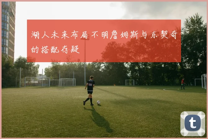湖人未来布局不明詹姆斯与东契奇的搭配存疑