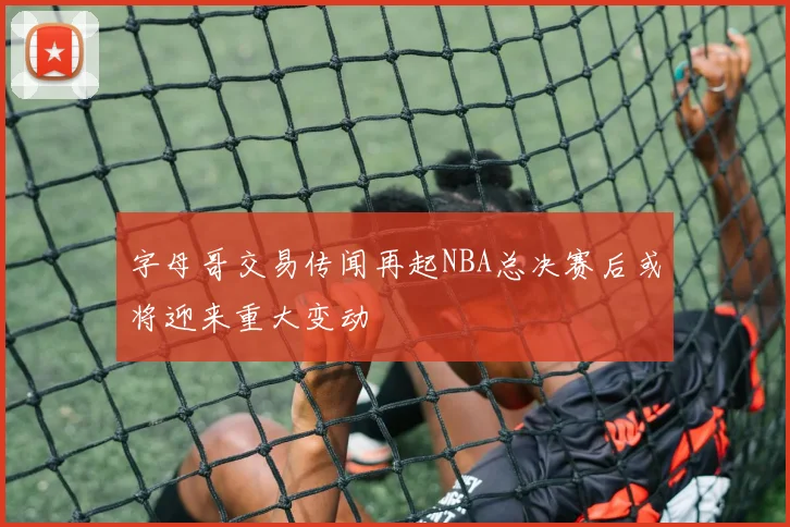 字母哥交易传闻再起NBA总决赛后或将迎来重大变动
