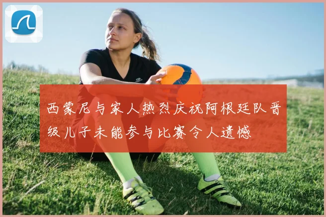 西蒙尼与家人热烈庆祝阿根廷队晋级儿子未能参与比赛令人遗憾