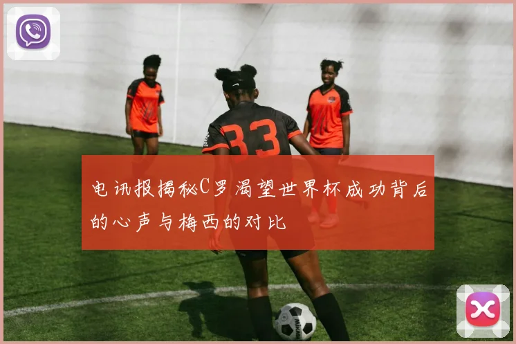电讯报揭秘C罗渴望世界杯成功背后的心声与梅西的对比