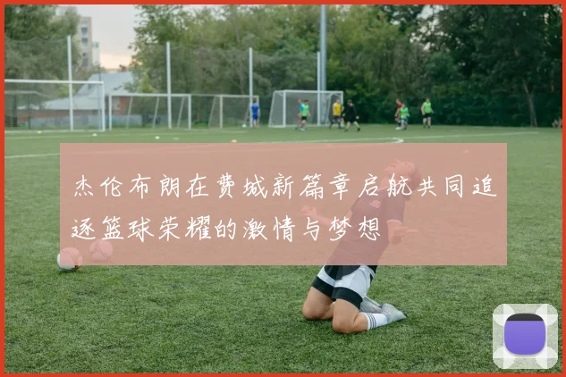 杰伦布朗在费城新篇章启航共同追逐篮球荣耀的激情与梦想