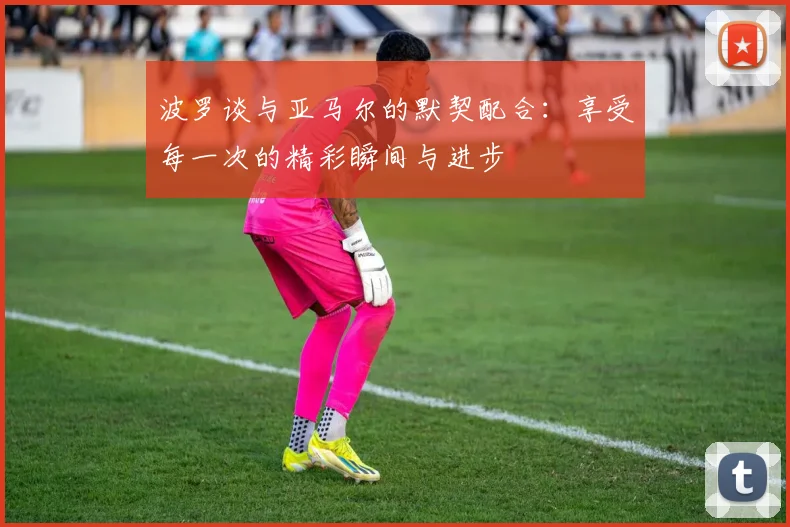 波罗谈与亚马尔的默契配合：享受每一次的精彩瞬间与进步