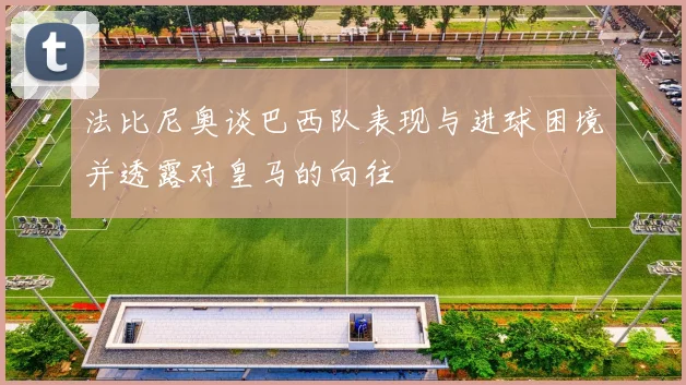 法比尼奥谈巴西队表现与进球困境并透露对皇马的向往