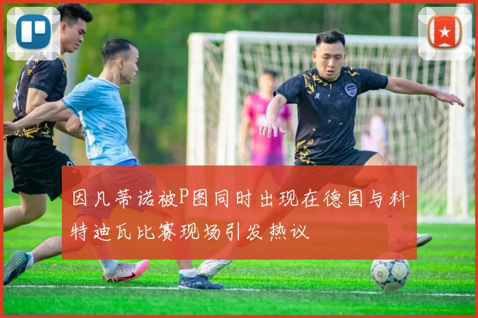 因凡蒂诺被P图同时出现在德国与科特迪瓦比赛现场引发热议