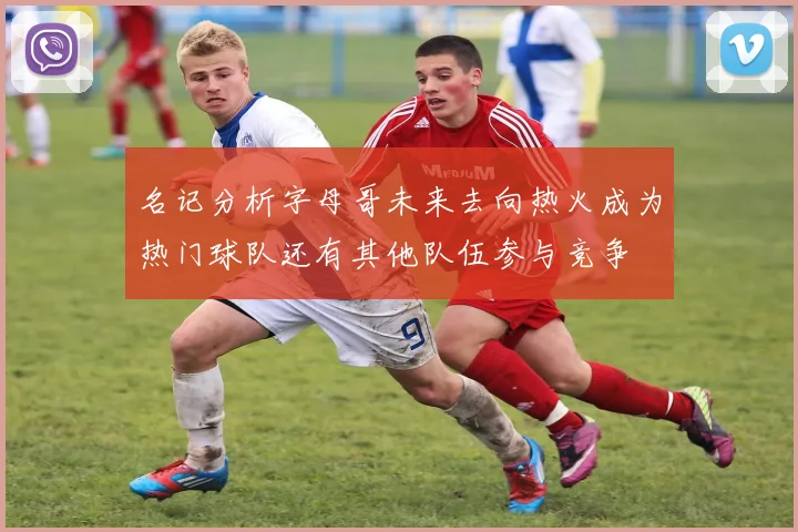 名记分析字母哥未来去向热火成为热门球队还有其他队伍参与竞争