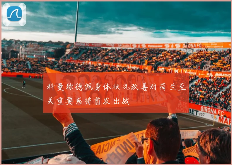 科曼称德佩身体状况改善对荷兰至关重要或将首发出战