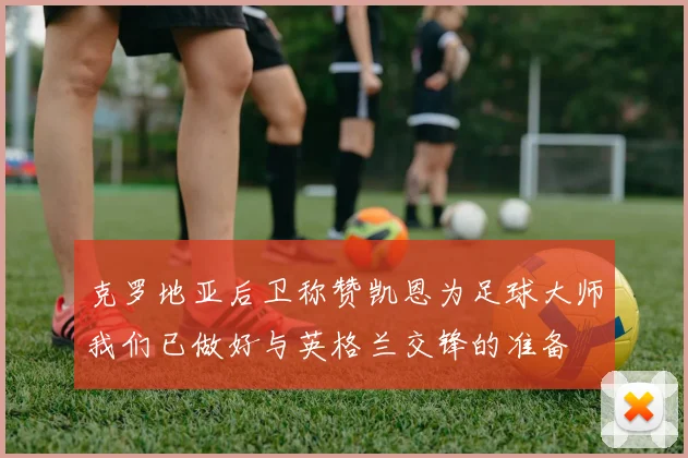 克罗地亚后卫称赞凯恩为足球大师我们已做好与英格兰交锋的准备