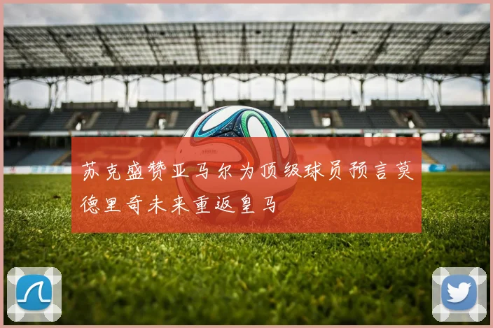 苏克盛赞亚马尔为顶级球员预言莫德里奇未来重返皇马